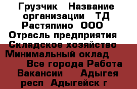 Грузчик › Название организации ­ ТД Растяпино, ООО › Отрасль предприятия ­ Складское хозяйство › Минимальный оклад ­ 15 000 - Все города Работа » Вакансии   . Адыгея респ.,Адыгейск г.